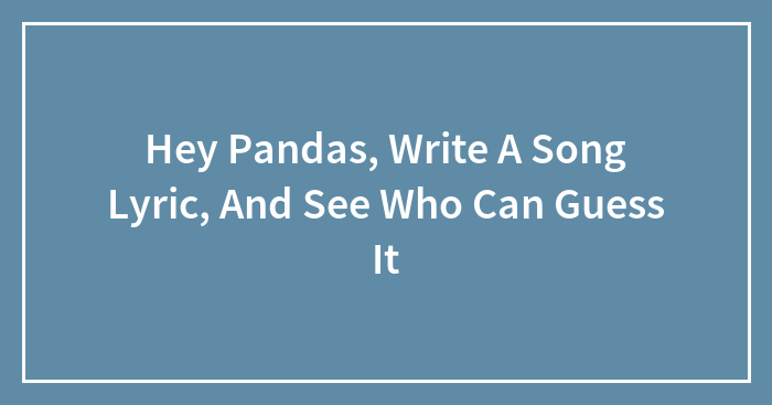 Hey Pandas, Write A Song Lyric, And See Who Can Guess It (Closed)