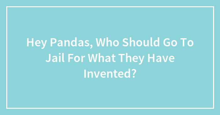 Hey Pandas, Who Should Go To Jail For What They Have Invented? (Closed)