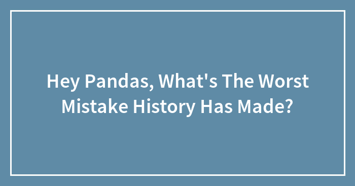 Hey Pandas, What’s The Worst Mistake History Has Made?