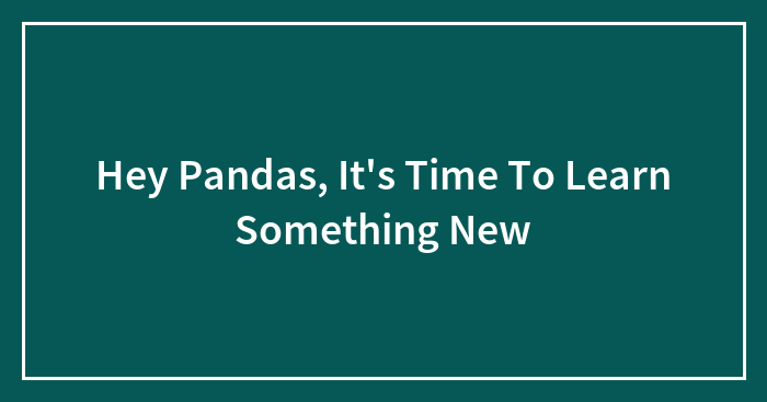 Hey Pandas, It’s Time To Learn Something New (Closed)