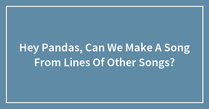 Hey Pandas, Can We Make A Song From Lines Of Other Songs? (Closed)