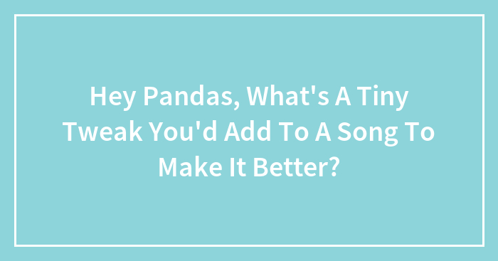 Hey Pandas, What’s A Tiny Tweak You’d Add To A Song To Make It Better? (Closed)