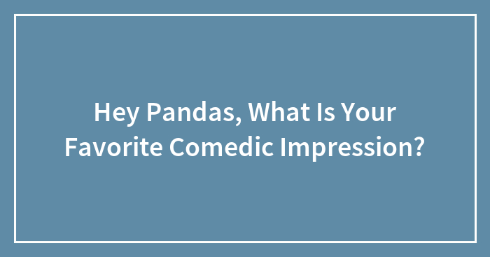 Hey Pandas, What Is Your Favorite Comedic Impression? (Closed)