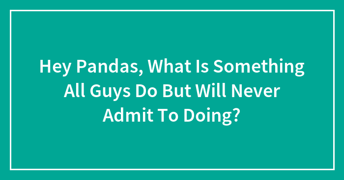 Hey Pandas, What Is Something All Guys Do But Will Never Admit To Doing? (Closed)