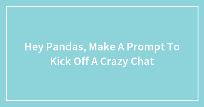 Hey Pandas, Make A Prompt To Kick Off A Crazy Chat (Closed)