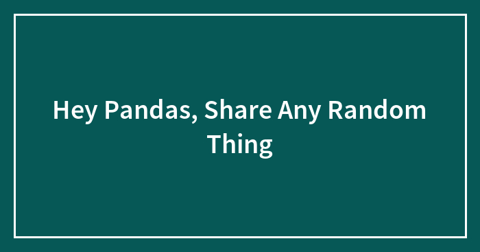 Hey Pandas, Share Any Random Thing (Closed)