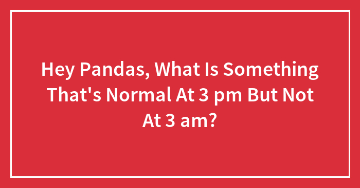 Hey Pandas, What Is Something That’s Normal At 3 pm But Not At 3 am? (Closed)