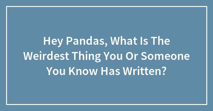 Hey Pandas, What Is The Weirdest Thing You Or Someone You Know Has Written? (Closed)