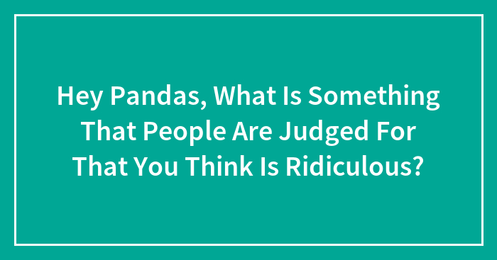 Hey Pandas, What Is Something That People Are Judged For That You Think Is Ridiculous? (Closed)