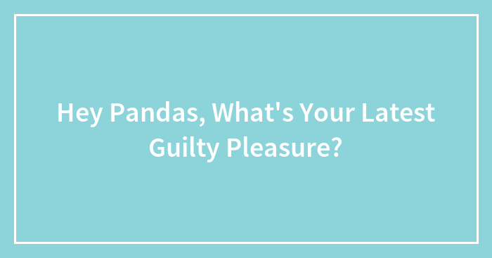 Hey Pandas, What’s Your Latest Guilty Pleasure? (Closed)