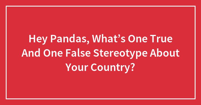 Hey Pandas, What’s One True And One False Stereotype About Your Country?