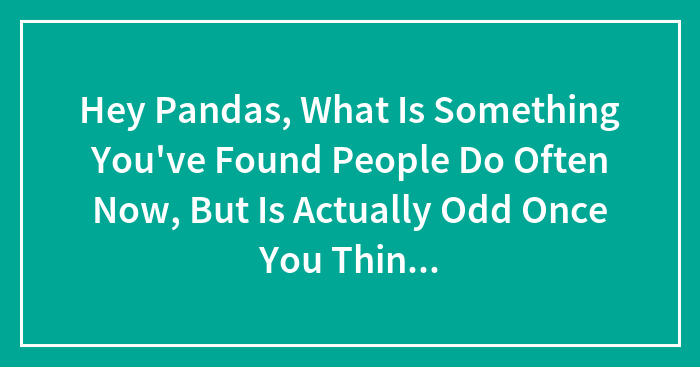 Hey Pandas, What Is Something You’ve Found People Do Often Now, But Is Actually Odd Once You Think About It?