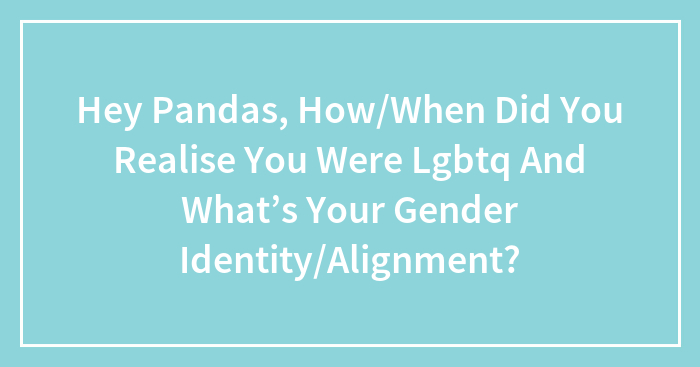 Hey Pandas, When Did You Realize You Were LGBTQ, And What’s Your Gender Identity Or Alignment? (Closed)