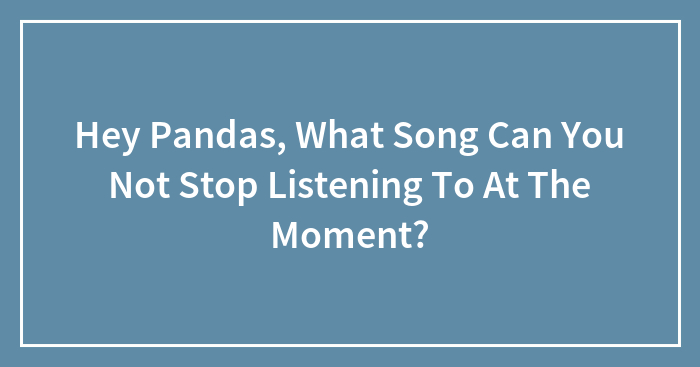 Hey Pandas, What Song Can’t You Stop Listening To At The Moment? (Closed)