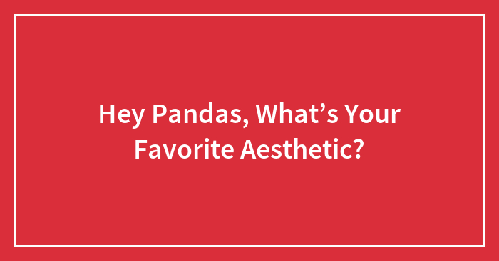 Hey Pandas, What’s Your Favorite Aesthetic? (Closed)