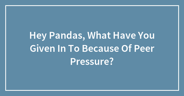 Hey Pandas, What Have You Given In To Because Of Peer Pressure? (Closed)