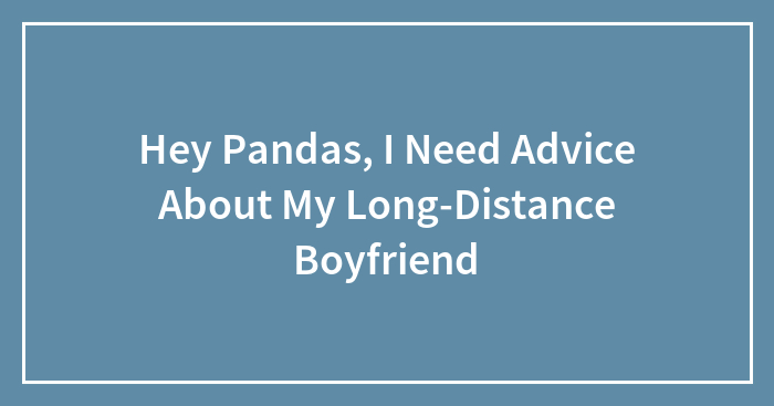Hey Pandas, I Need Advice About My Long-Distance Boyfriend (Closed)