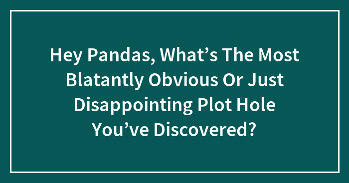 Hey Pandas, What’s The Most Blatantly Obvious Or Just Disappointing Plot Hole You’ve Discovered? (Closed)