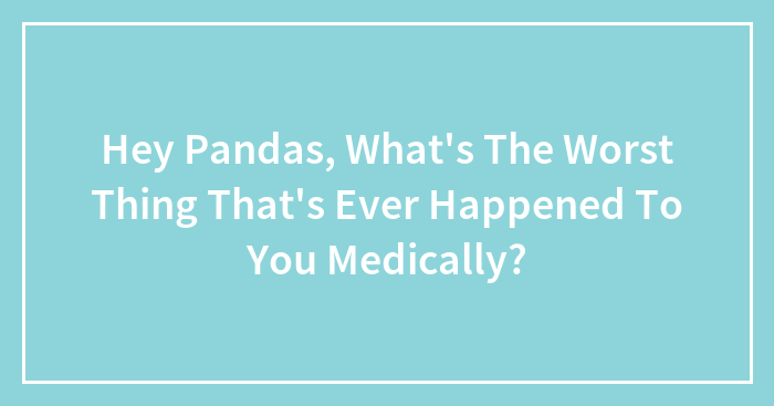 Hey Pandas, What’s The Worst Thing That’s Ever Happened To You Medically? (Closed)
