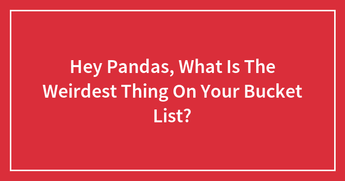 Hey Pandas, What Is The Weirdest Thing On Your Bucket List? (Closed)