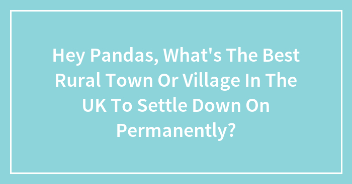 Hey Pandas, What’s The Best Rural Town Or Village In The UK To Settle Down On Permanently? (Closed)