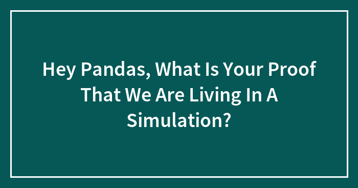 Hey Pandas, What Is Your Proof That We Are Living In A Simulation? (Closed)