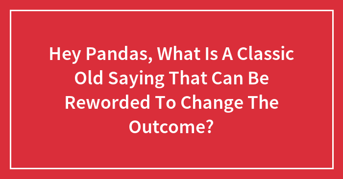 Hey Pandas, What Is A Classic Old Saying That Can Be Reworded To Change The Outcome? (Closed)