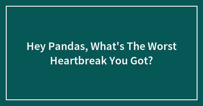 Hey Pandas, What’s The Worst Heartbreak You Got? (Closed)