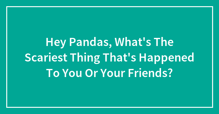 Hey Pandas, What’s The Scariest Thing That’s Happened To You Or Your Friends? (Closed)