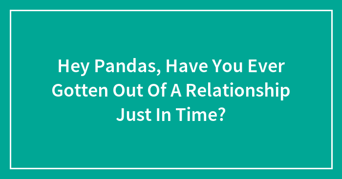 Hey Pandas, Have You Ever Gotten Out Of A Relationship Just In Time? (Closed)