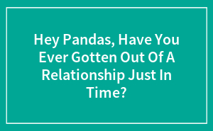Hey Pandas, Have You Ever Gotten Out Of A Relationship Just In Time? (Closed)