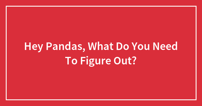 Hey Pandas, What Do You Need To Figure Out? (Closed)