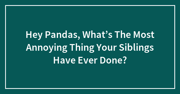 Hey Pandas, What’s The Most Annoying Thing Your Siblings Have Ever Done? (Closed)