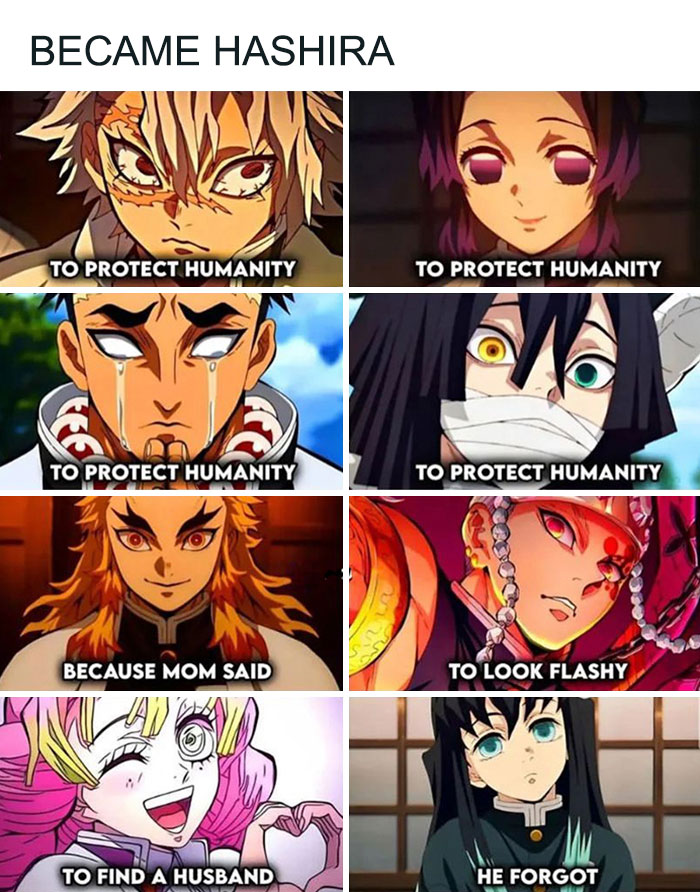 A Demon Slayer meme with nine images arranged in a grid, each featuring a different Hashira (Pillar) character and their humorous reasons for becoming a Hashira. The top text reads, "BECAME HASHIRA." Image 1: Kyojuro Rengoku with the caption, "TO PROTECT HUMANITY." Image 2: Shinobu Kocho with the caption, "TO PROTECT HUMANITY." Image 3: Gyomei Himejima with the caption, "TO PROTECT HUMANITY." Image 4: Muichiro Tokito with the caption, "TO PROTECT HUMANITY." Image 5: Kyojuro Rengoku with the caption, "BECAUSE MOM SAID." Image 6: Tengen Uzui with the caption, "TO LOOK FLASHY." Image 7: Mitsuri Kanroji with the caption, "TO FIND A HUSBAND." Image 8: Giyu Tomioka with the caption, "HE FORGOT." This meme humorously showcases the various reasons, both serious and funny, why the characters became Hashira.