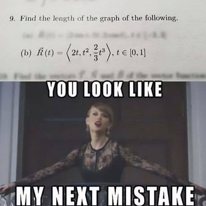 A Taylor Swift meme featuring two parts. The top part shows a math problem asking to find the length of the graph of a vector function, given as 𝑅 ⃗ ( 𝑡 ) = ⟨ 2 𝑡 , 𝑡 2 , 2 3 𝑡 3 ⟩ ,   𝑡 ∈ [ 0 , 1 ] R (t)=⟨2t,t 2 , 3 2 ​ t 3 ⟩,t∈[0,1]. The bottom part features a well-known scene of a woman (resembling Taylor Swift) in a black dress with arms spread out, and the text "YOU LOOK LIKE" at the top of the image and "MY NEXT MISTAKE" at the bottom. The meme humorously implies that attempting the math problem could be a regrettable decision. 