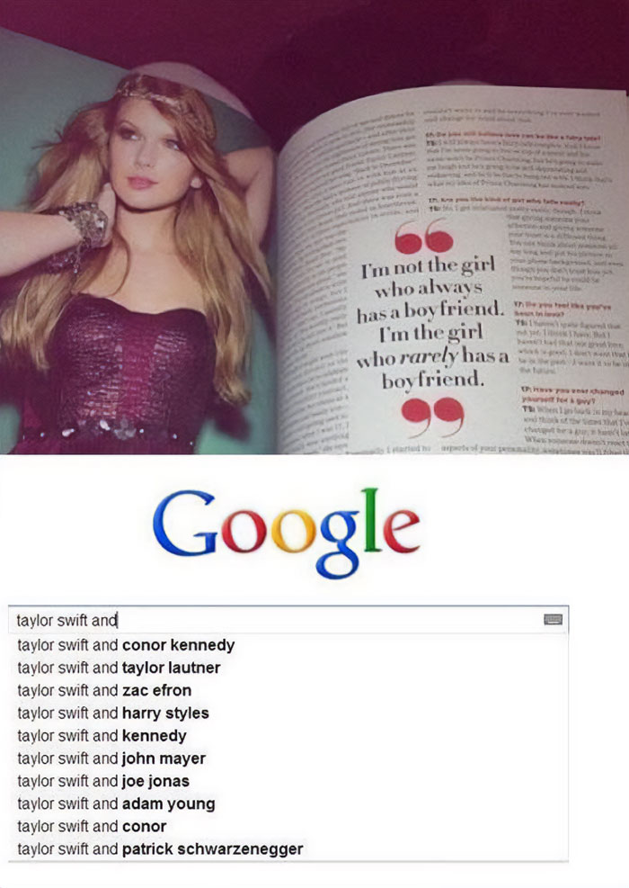 A Taylor Swift meme featuring two parts. The top part shows a magazine photo of Taylor Swift with a quote that reads, "I'm not the girl who always has a boyfriend. I'm the girl who rarely has a boyfriend." The bottom part shows a Google search with the autocomplete suggestions for "Taylor Swift and," displaying a list of various names, implying numerous relationships.