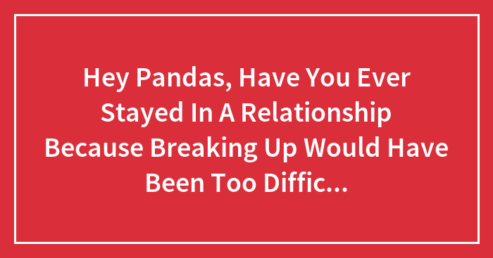 Hey Pandas, Have You Ever Stayed In A Relationship Because Breaking Up Would Have Been Too Difficult For Selfish Reasons?