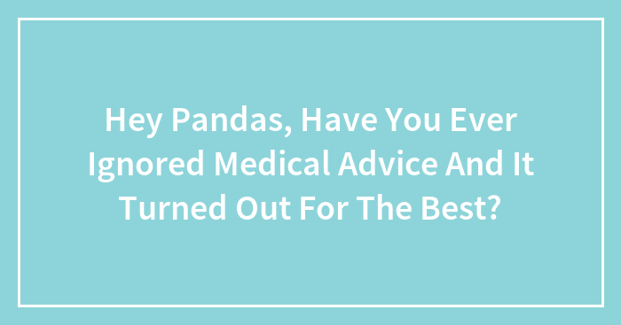 Hey Pandas, Have You Ever Ignored Medical Advice And It Turned Out For The Best?