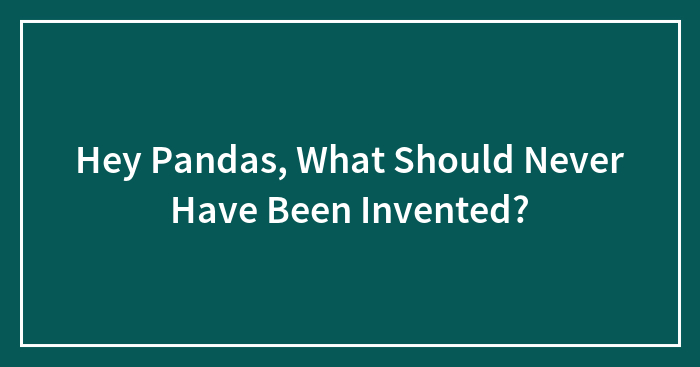 Hey Pandas, What Should Never Have Been Invented? (Closed)