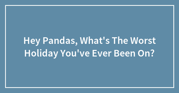 Hey Pandas, What’s The Worst Holiday You’ve Ever Been On? (Closed)