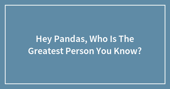Hey Pandas, Who Is The Greatest Person You Know?