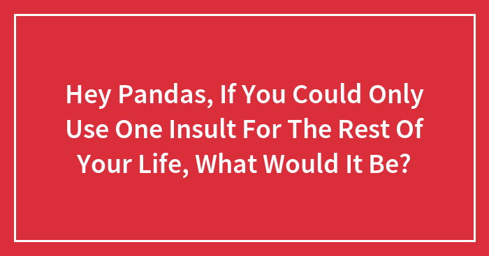 Hey Pandas, If You Could Only Use One Insult For The Rest Of Your Life, What Would It Be?
