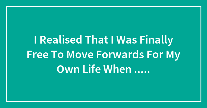 I Realised That I Was Finally Free To Move Forwards For My Own Life When …..