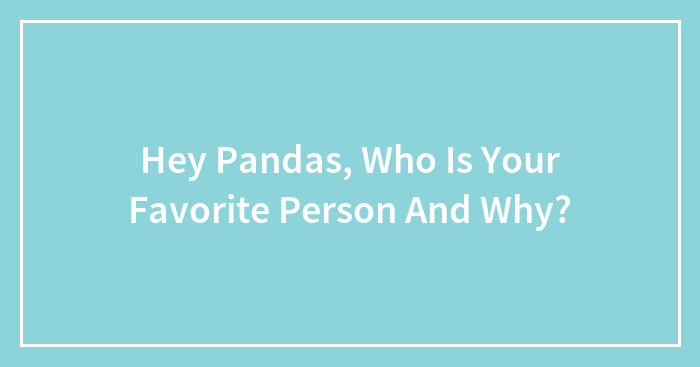 Hey Pandas, Who Is Your Favorite Person And Why?