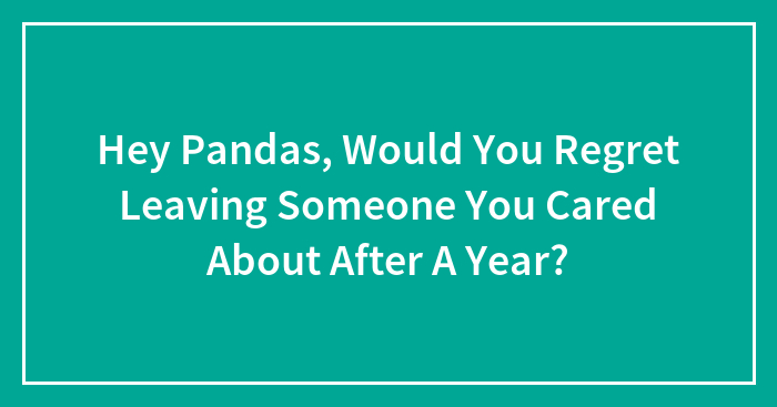 Hey Pandas, Would You Regret Leaving Someone You Cared About After A Year? (Closed)