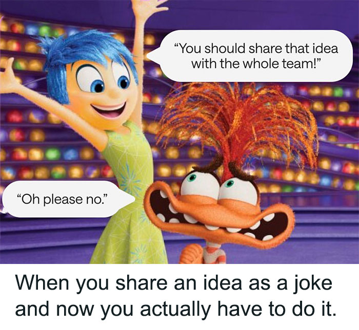 A scene from the animated movie "Inside Out," featuring Joy and Fear. Joy is excitedly saying, "You should share that idea with the whole team!" while Fear looks distressed, saying, "Oh please no." Below the image, there is a caption that reads, "When you share an idea as a joke and now you actually have to do it."