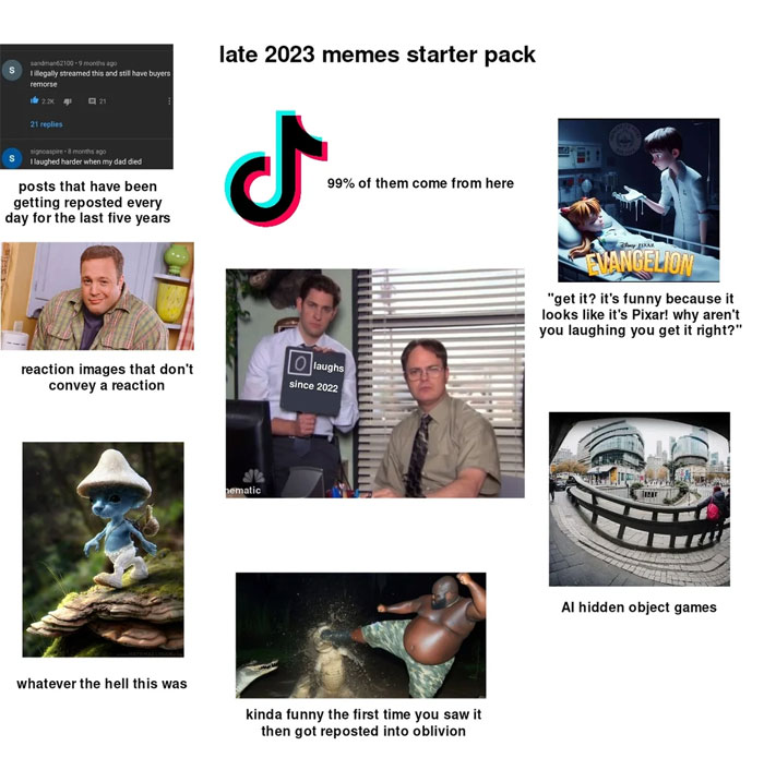  A "late 2023 memes starter pack" meme image labeled as Funny memes 2023. It includes various elements: Top left: a screenshot of a Reddit post about buyer's remorse with the caption, "posts that have been getting reposted every day for the last five years." Center: the TikTok logo with the caption, "99% of them come from here." Top right: an image of a character from a Pixar-like animation with the caption, "get it? it’s funny because it looks like it’s Pixar! Why aren’t you laughing you get it right?” Middle left: a reaction image of a character from "King of Queens" with the caption, "reaction images that don’t convey a reaction.” Center: a meme from "The Office" with Jim holding a sign that says "0 laughs since 2022" and Dwight looking serious. Middle right: an image of an AI hidden object game. Bottom left: a surreal image of a Smurf-like character with the caption, "whatever the hell this was.” Bottom center: an image of a person about to punch an alligator with the caption, "kinda funny the first time you saw it then got reposted into oblivion."