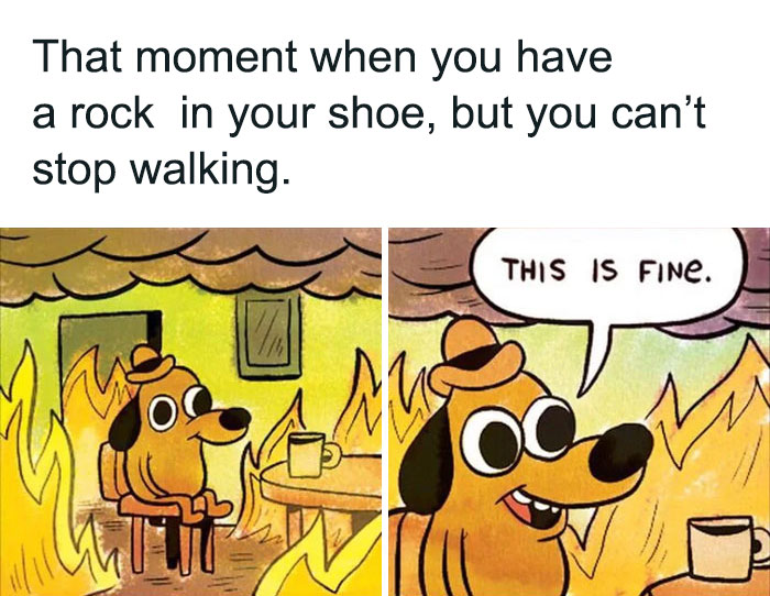 A two-panel cartoon image featuring the "This is Fine" dog. The first panel shows the dog calmly sitting in a burning room with a coffee mug on the table. The caption above reads, "That moment when you have a rock in your shoe, but you can’t stop walking." In the second panel, the dog, still surrounded by flames, says, "This is fine." The meme humorously illustrates the experience of enduring discomfort while trying to maintain composure.