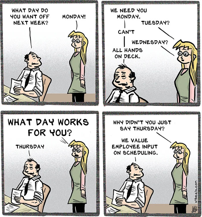 Meme of the day: The image is a four-panel comic strip. In the first panel, a woman asks a man, "What day do you want off next week?" The man responds, "Monday!" In the second panel, the woman says, "We need you Monday." The man suggests, "Tuesday?" The woman replies, "Can't." The man tries, "Wednesday?" The woman says, "All hands on deck." In the third panel, the woman asks, "What day works for you?" The man responds, "Thursday." In the final panel, the woman says, "Why didn't you just say Thursday? We value employee input on scheduling." The comic humorously highlights the frustration of having input ignored.