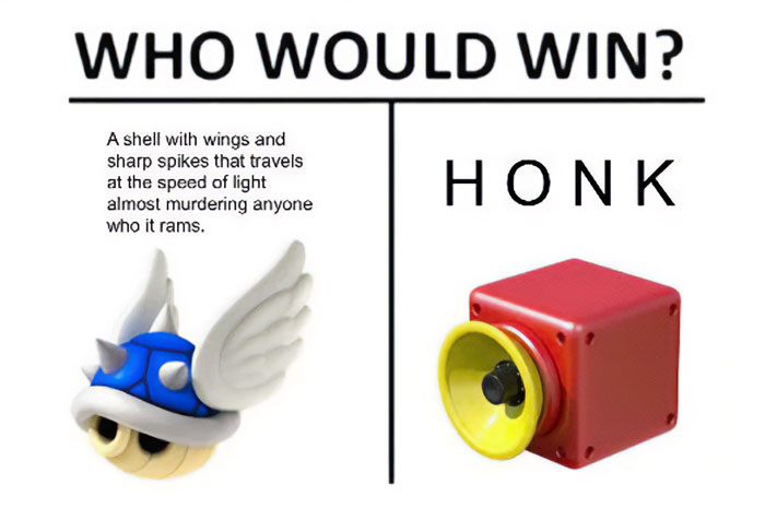 Meme of the day: The image is divided into two sections with the heading, "WHO WOULD WIN?" On the left, there is an image of a blue shell with wings and sharp spikes, accompanied by the text, "A shell with wings and sharp spikes that travels at the speed of light almost murdering anyone who it rams." On the right, there is a simple image of a red and yellow honk horn with the word "HONK" in bold letters. The meme humorously contrasts the powerful blue shell from Mario Kart with the simplicity of a honk horn.